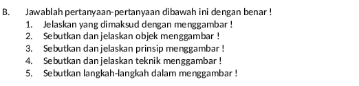 Jawablah pertanyaan-pertanyaan dibawah ini dengan benar ! 
1. Jelaskan yang dimaksud dengan menggambar ! 
2. Sebutkan danjelaskan objek menggambar ! 
3. Sebutkan dan jelaskan prinsip menggambar ! 
4. Sebutkan danjelaskan teknik menggambar ! 
5. Sebutkan langkah-langkah dalam menggambar !