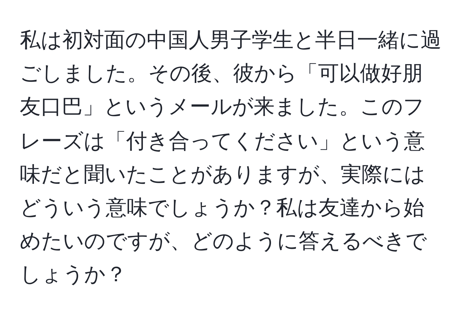 私は初対面の中国人男子学生と半日一緒に過ごしました。その後、彼から「可以做好朋友口巴」というメールが来ました。このフレーズは「付き合ってください」という意味だと聞いたことがありますが、実際にはどういう意味でしょうか？私は友達から始めたいのですが、どのように答えるべきでしょうか？