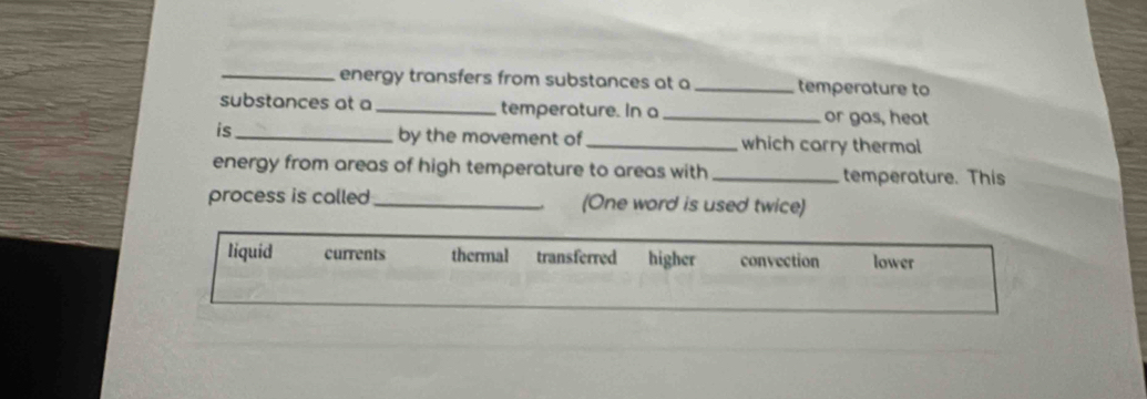 energy transfers from substances at a _temperoture to
substances at a_ temperature. In a_ or gas, heat
is_
by the movement of _which carry thermal
energy from areas of high temperature to areas with _temperature. This
process is called _(One word is used twice)
liquid currents thermal transferred higher convection lower