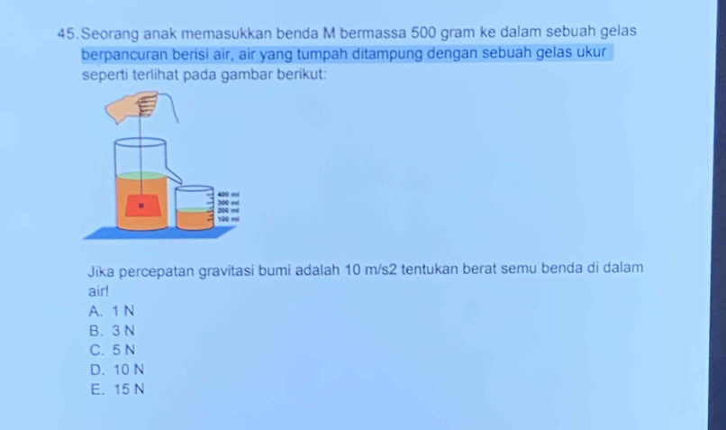 Seorang anak memasukkan benda M bermassa 500 gram ke dalam sebuah gelas
berpancuran berisi air, air yang tumpah ditampung dengan sebuah gelas ukur
seperti terlihat pada gambar berikut:
Jika percepatan gravitasi bumi adalah 10 m/s2 tentukan berat semu benda di dalam
air!
A. 1 N
B. 3 N
C. 5 N
D. 10 N
E. 15 N