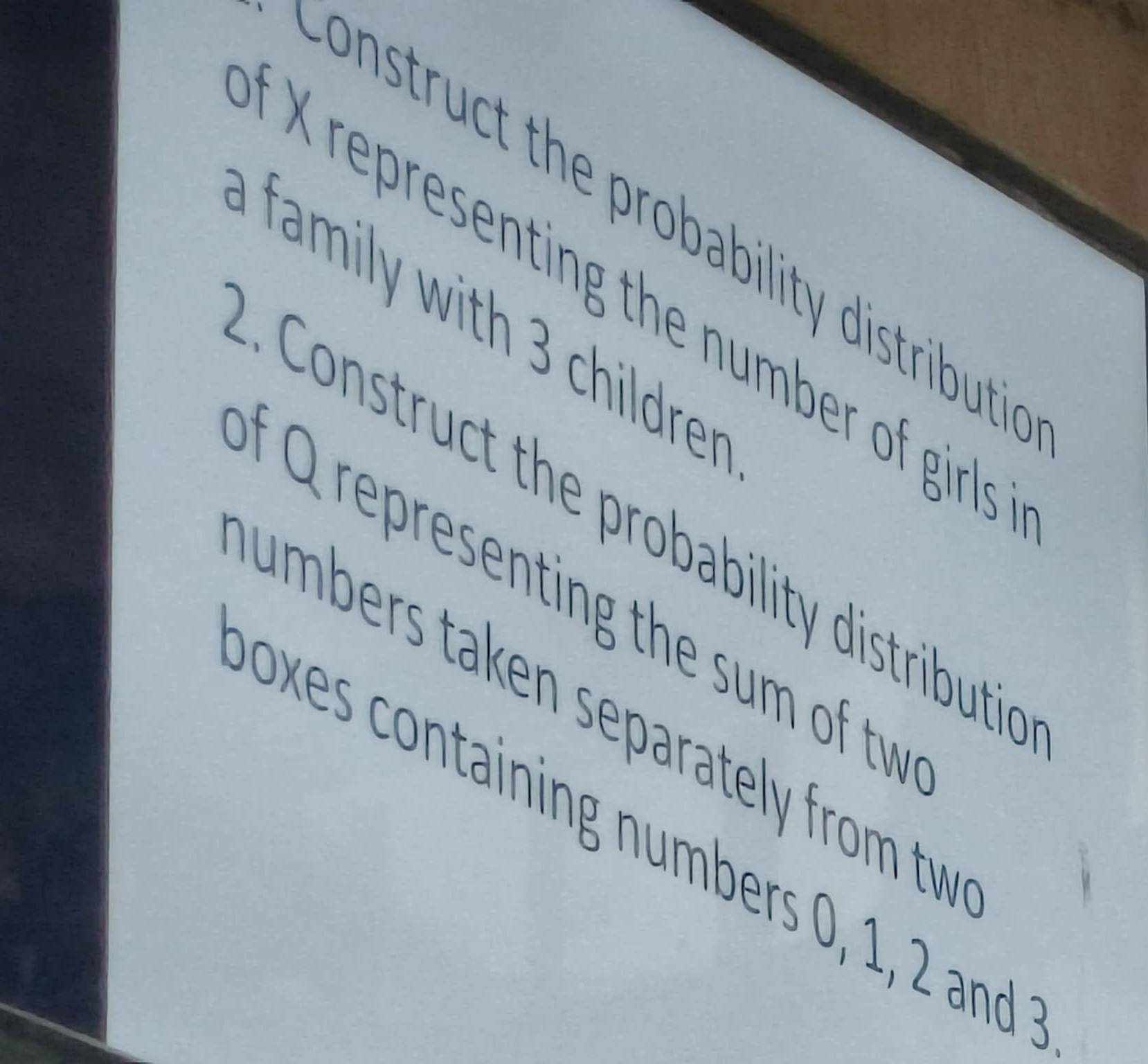 Construct the probability distributi 
X representing the number of girls 
family with 3 childrer 
. Construct the probability distributic 
f Q representing the sum of tw 
umbers taken separately from tw 
oxes containing numbers 0, 1, 2 and