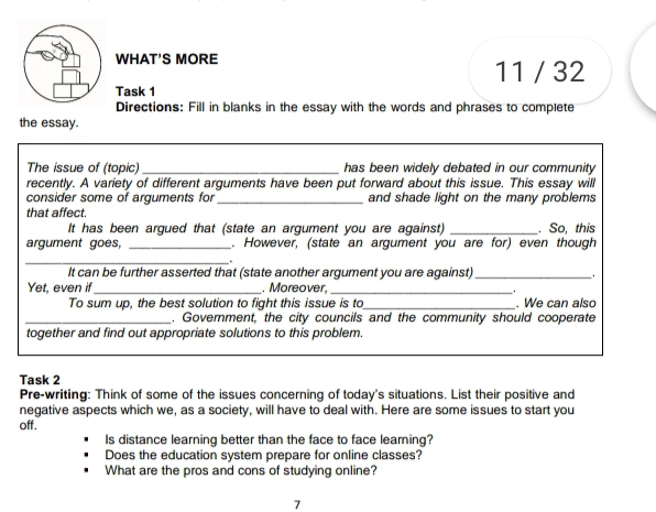 WHAT'S MORE 
11 / 32 
Task 1 
Directions: Fill in blanks in the essay with the words and phrases to complete 
the essay. 
The issue of (topic)_ has been widely debated in our community 
recently. A variety of different arguments have been put forward about this issue. This essay will 
consider some of arguments for _and shade light on the many problems 
that affect. 
It has been argued that (state an argument you are against) _. So, this 
argument goes, _. However, (state an argument you are for) even though 
_. 
It can be further asserted that (state another argument you are against) _. 
Yet, even if_ . Moreover,_ 
To sum up, the best solution to fight this issue is to_ . We can also 
_. Government, the city councils and the community should cooperate 
together and find out appropriate solutions to this problem. 
Task 2 
Pre-writing: Think of some of the issues concerning of today's situations. List their positive and 
negative aspects which we, as a society, will have to deal with. Here are some issues to start you 
off. 
Is distance learning better than the face to face leaming? 
Does the education system prepare for online classes? 
What are the pros and cons of studying online? 
7