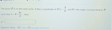 The point Pis on the unit circle. If the y-coordinate of Pis- 3/8  , and θ is the angle corresponding to 
such that π , then
x°
Question Help: Mideo Message instructor