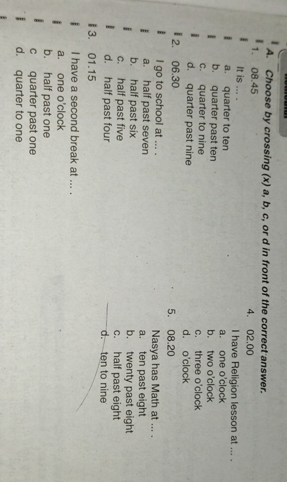 Choose by crossing (x) a, b, c, or d in front of the correct answer.
1. 08.45 4. 02.00
It is ... . I have Religion lesson at ... .
a. quarter to ten a. one o'clock
b. quarter past ten b. two o'clock
c. quarter to nine c. three o'clock
d. quarter past nine d. o'clock
2. 06.30 5. 08.20
I go to school at ... . Nasya has Math at ... .
a. half past seven a. ten past eight
b. half past six b. twenty past eight
c. half past five c. half past eight
d. half past four d. ten to nine
3. 01.15
I have a second break at ... .
a. one o'clock
b. half past one
c quarter past one
d. quarter to one