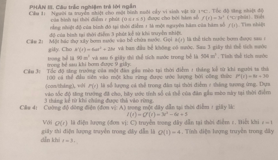 PHAN III. Câu trắc nghiệm trả lời ngắn
Câu 1: Người ta truyền nhiệt cho một bình nuôi cấy vi sinh vật từ 1°C. Tốc độ tăng nhiệt độ
của bình tại thời điểm / phút (0≤ t≤ 5) được cho bởi hàm số f(t)=3t^2(^circ C/ phút). Biết
rằng nhiệt độ của bình đó tại thời điểm 1 là một nguyên hàm của hàm số f(t). Tìm nhiệt
độ của bình tại thời điểm 3 phút kể từ khi truyền nhiệt.
Câu 2: Một bác thợ xây bơm nước vào bể chứa nước. Gọi h(t) là thể tích nước bơm được sau 1
giây. Cho h'(t)=6at^2+2bt và ban đầu bể không có nước. Sau 3 giây thì thể tích nước
trong bề là 90m^3 và sau 6 giây thì thể tích nước trong bể là 504m^3. Tính thể tích nước
trong bề sau khi bơm được 9 giây.
Câu 3: Tốc độ tăng trưởng của một đàn gấu mèo tại thời điểm 1 tháng kể từ khi người ta thả
100 cá thể đầu tiên vào một khu rừng được ước lượng bởi công thức P'(t)=8t+30
(con/tháng), với P(t) là số lượng cá thể trong đàn tại thời điểm 1 tháng tương ứng. Dựa
vào tốc độ tăng trưởng đã cho, hãy ước tính số cá thể của đàn gấu mèo này tại thời điểm
3 tháng kể từ khi chúng được thả vào rừng.
Câu 4: Cường độ dòng điện (đơn vị: A) trong một dây dẫn tại thời điểm 1 giây là:
I(t)=Q'(t)=3t^2-6t+5
Với Q(t) là điện lượng (đơn vị: C) truyền trong dây dẫn tại thời điểm t. Biết khi t=1
giây thì điện lượng truyền trong dây dẫn là Q(1)=4. Tính diện lượng truyền trong dây
dẫn khi t=3.