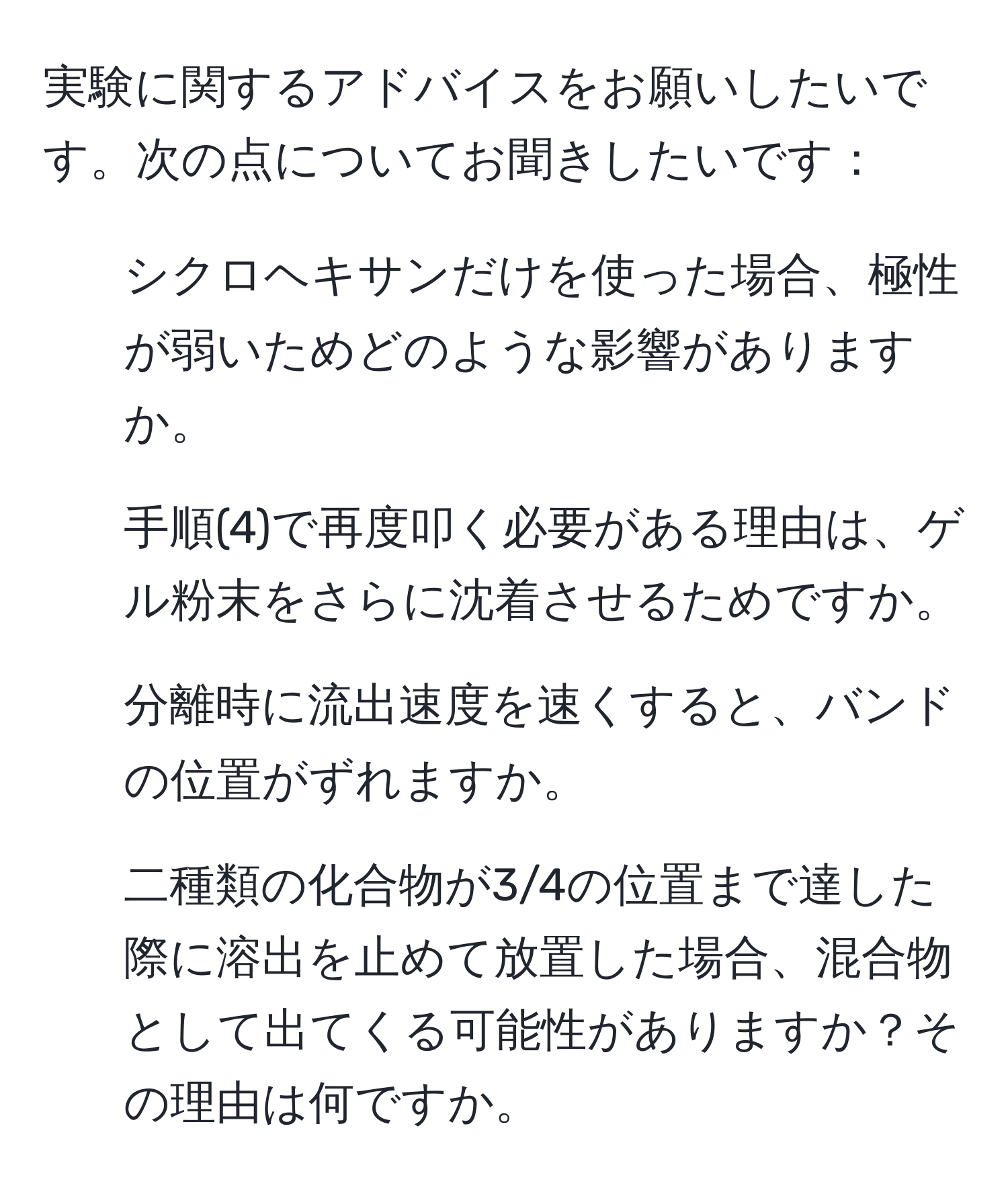 実験に関するアドバイスをお願いしたいです。次の点についてお聞きしたいです：  
1. シクロヘキサンだけを使った場合、極性が弱いためどのような影響がありますか。  
2. 手順(4)で再度叩く必要がある理由は、ゲル粉末をさらに沈着させるためですか。  
3. 分離時に流出速度を速くすると、バンドの位置がずれますか。  
4. 二種類の化合物が3/4の位置まで達した際に溶出を止めて放置した場合、混合物として出てくる可能性がありますか？その理由は何ですか。