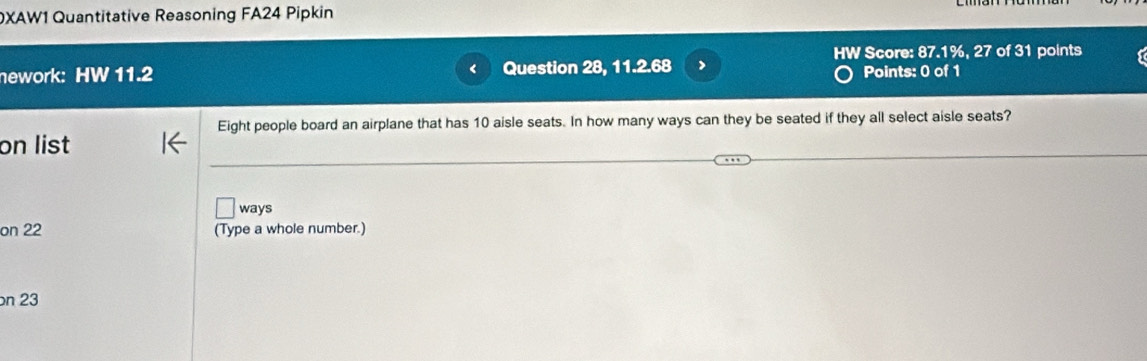 DXAW1 Quantitative Reasoning FA24 Pipkin 
HW Score: 87.1%, 27 of 31 points 
nework: HW 11.2 Question 28, 11.2.68 > Points: 0 of 1 
Eight people board an airplane that has 10 aisle seats. In how many ways can they be seated if they all select aisle seats? 
on list 
ways 
on 22 (Type a whole number.) 
n 23