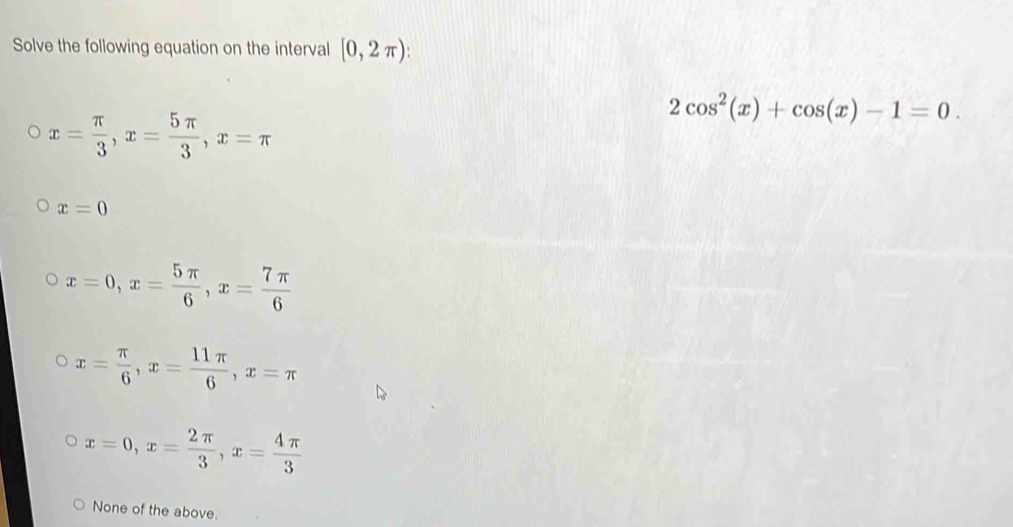 Solve the following equation on the interval [0,2π ) :
x= π /3 , x= 5π /3 , x=π
2cos^2(x)+cos (x)-1=0.
x=0
x=0, x= 5π /6 , x= 7π /6 
x= π /6 , x= 11π /6 , x=π
x=0, x= 2π /3 , x= 4π /3 
None of the above.