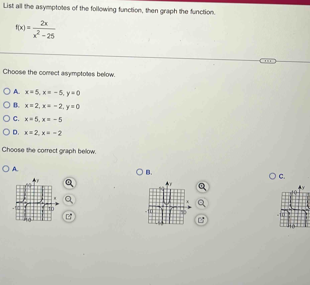 List all the asymptotes of the following function, then graph the function.
f(x)= 2x/x^2-25 
Choose the correct asymptotes below.
A. x=5, x=-5, y=0
B. x=2, x=-2, y=0
C. x=5, x=-5
D. x=2, x=-2
Choose the correct graph below.
A.
B.
C.