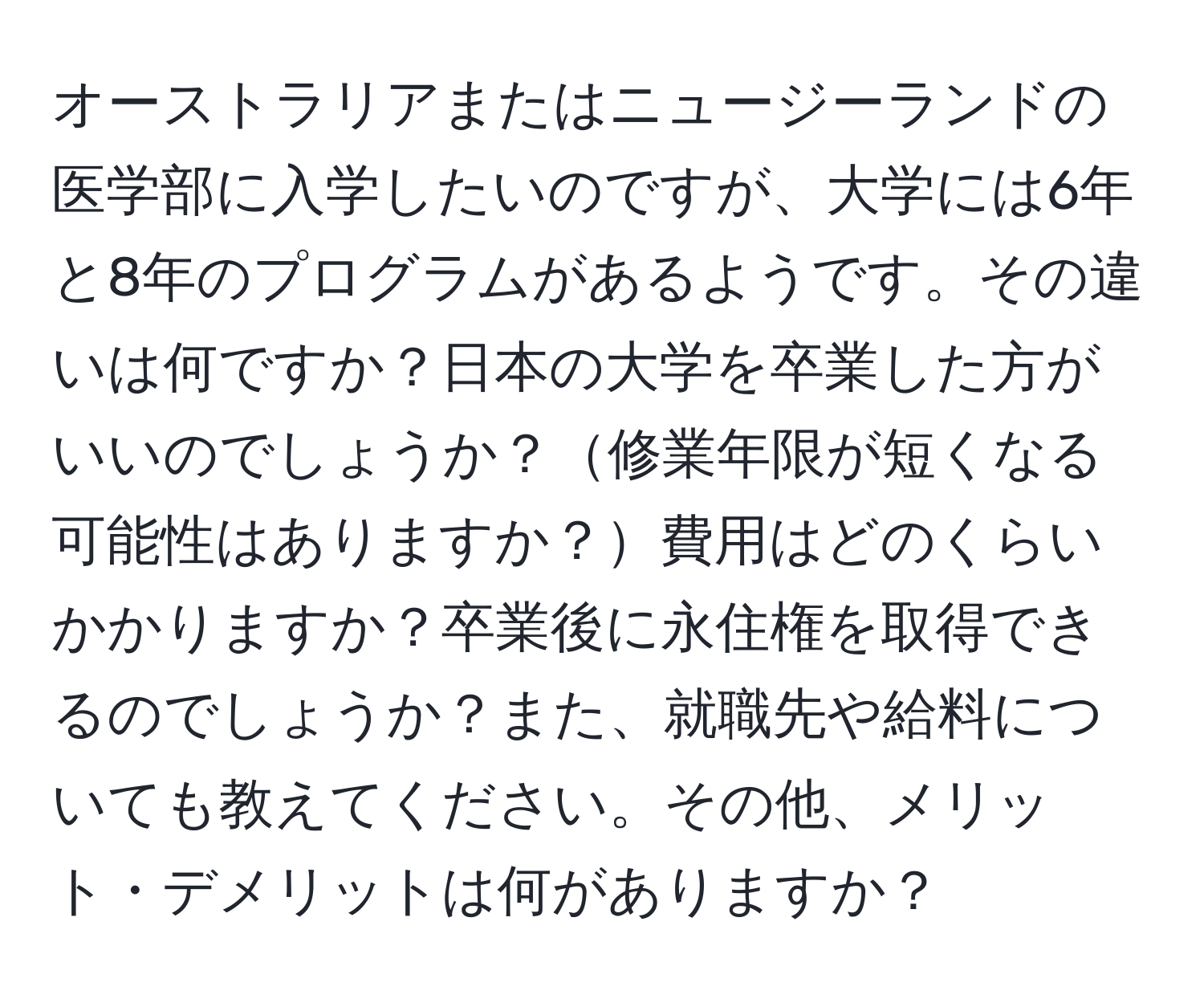 オーストラリアまたはニュージーランドの医学部に入学したいのですが、大学には6年と8年のプログラムがあるようです。その違いは何ですか？日本の大学を卒業した方がいいのでしょうか？修業年限が短くなる可能性はありますか？費用はどのくらいかかりますか？卒業後に永住権を取得できるのでしょうか？また、就職先や給料についても教えてください。その他、メリット・デメリットは何がありますか？