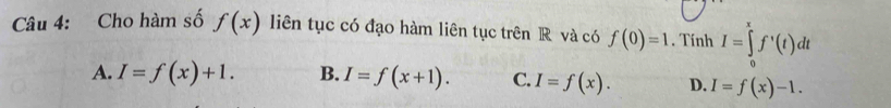 Cho hàm số f(x) liên tục có đạo hàm liên tục trên R và có f(0)=1. Tính I=∈tlimits _0^xf'(t)dt
A. I=f(x)+1. B. I=f(x+1). C. I=f(x). D. I=f(x)-1.