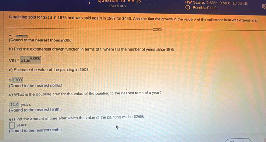 Question 10, 5.6.15 HW Score: 5.83%, 0.58 of 10 points
Part 5 of 5 Points: 0 of 1
A painting sold for $213 in 1975 and was sold again in 1987 for $453. Assume that the growth in the value V of the collector's item was exponential.
(Round to the nearest thousandth.)
b) Find the exponential growth function in terms of t, where t is the number of years since 1975.
V(t)=213e^(0.063t)
c) Estimate the value of the painting in 2008.
$1703
(Round to the nearest dollar.)
d) What is the doubling time for the value of the painting to the nearest tenth of a year?
11.0 years
(Round to the nearest tenth.)
e) Find the amount of time after which the value of the painting will be $2686.
years
(Round to the nearest tenth.)