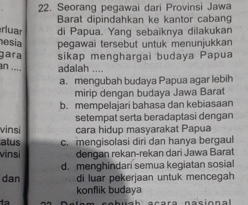 Seorang pegawai dari Provinsi Jawa
Barat dipindahkan ke kantor cabang
rluar di Papua. Yang sebaiknya dilakukan
esia pegawai tersebut untuk menunjukkan
gara sikap menghargai budaya Papua
an .... adalah ....
a. mengubah budaya Papua agar lebih
mirip dengan budaya Jawa Barat
b. mempelajari bahasa dan kebiasaan
setempat serta beradaptasi dengan
vinsi cara hidup masyarakat Papua
atus c. mengisolasi diri dan hanya bergaul
vinsi dengan rekan-rekan dari Jawa Barat
d.menghindari semua kegiatan sosial
dan di luar pekerjaan untuk mencegah
konflik budaya
cab ua b acara nasional