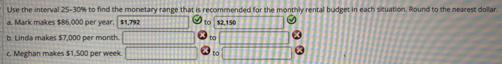 Use the interval 25-30% to find the monetary range that is recommended for the monthly rental budget in each situation. Round to the nearest dollar. 
a. Mark makes $86,000 per year. $1,792 to $2,150
b. Linda makes $7,000 per month. to 
c. Meghan makes $1,500 per week. to