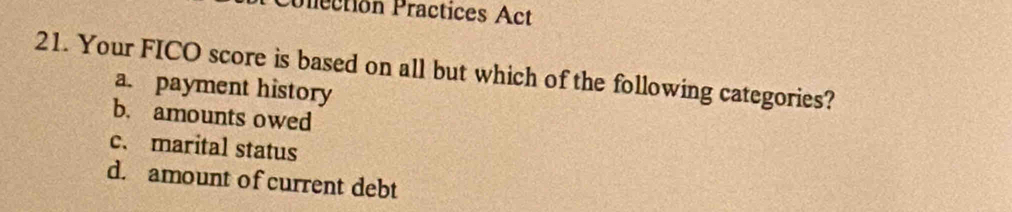 Prection Practices Act
21. Your FICO score is based on all but which of the following categories?
a. payment history
b. amounts owed
c. marital status
d. amount of current debt