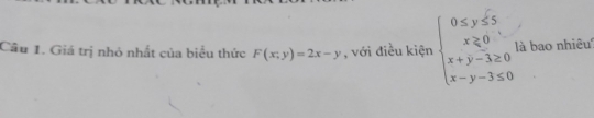 Cầu 1. Giá trị nhỏ nhất của biểu thức F(x;y)=2x-y , với điều kiện beginarrayl 0≤ y≤ 5 x≥ 0 x+y-3≥ 0 x-y-3≤ 0endarray. là bao nhiêu''