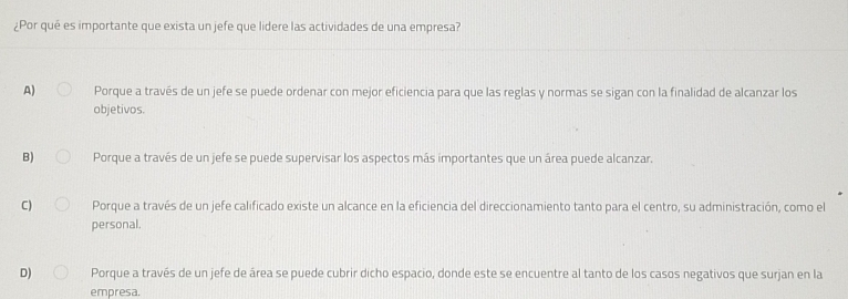 ¿Por qué es importante que exista un jefe que lidere las actividades de una empresa?
A) Porque a través de un jefe se puede ordenar con mejor eficiencia para que las reglas y normas se sigan con la finalidad de alcanzar los
objetivos.
B) Porque a través de un jefe se puede supervisar los aspectos más importantes que un área puede alcanzar.
C) Porque a través de un jefe calificado existe un alcance en la eficiencia del direccionamiento tanto para el centro, su administración, como el
personal.
D) Porque a través de un jefe de área se puede cubrir dicho espacio, donde este se encuentre al tanto de los casos negativos que surjan en la
empresa.