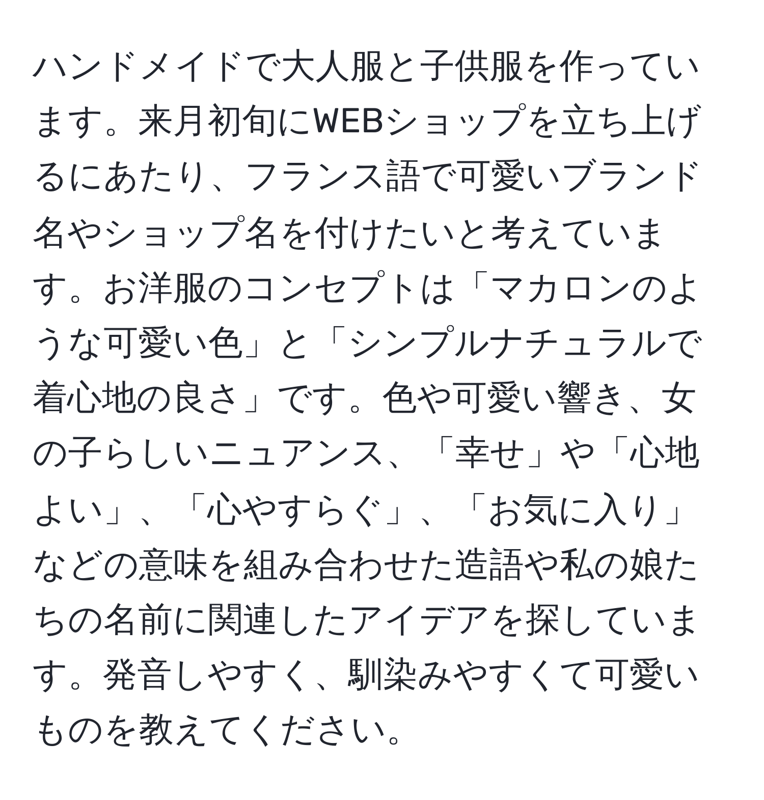 ハンドメイドで大人服と子供服を作っています。来月初旬にWEBショップを立ち上げるにあたり、フランス語で可愛いブランド名やショップ名を付けたいと考えています。お洋服のコンセプトは「マカロンのような可愛い色」と「シンプルナチュラルで着心地の良さ」です。色や可愛い響き、女の子らしいニュアンス、「幸せ」や「心地よい」、「心やすらぐ」、「お気に入り」などの意味を組み合わせた造語や私の娘たちの名前に関連したアイデアを探しています。発音しやすく、馴染みやすくて可愛いものを教えてください。