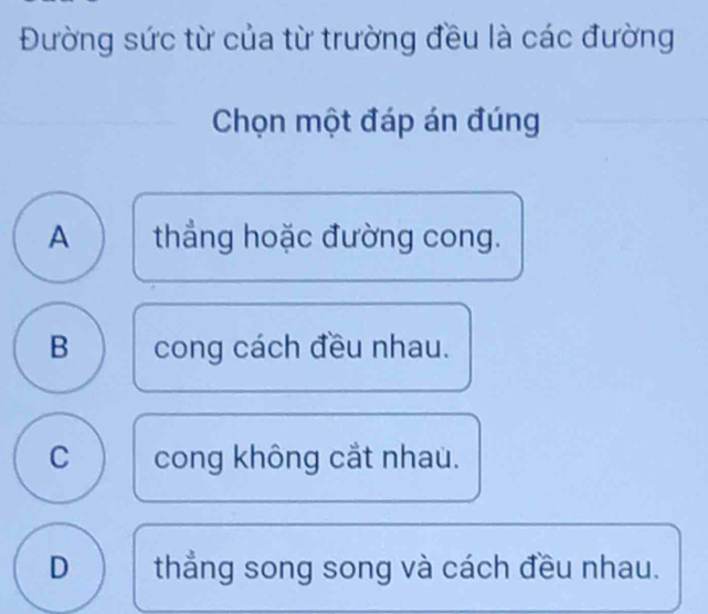 Đường sức từ của từ trường đều là các đường
Chọn một đáp án đúng
A thẳng hoặc đường cong.
B cong cách đều nhau.
C cong không cắt nhau.
D thẳng song song và cách đều nhau.