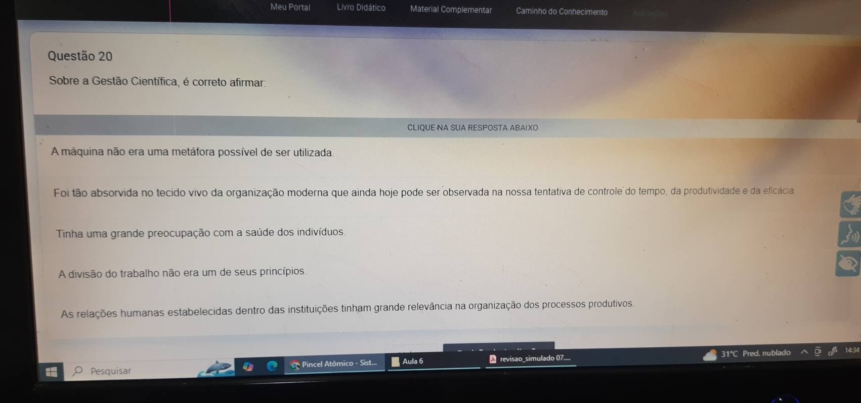 Meu Portal Livro Didático Material Complementar Caminho do Conhecimento
Questão 20
Sobre a Gestão Científica, é correto afirmar:
CLIQUE NA SUA RESPOSTA ABAIXO
A máquina não era uma metáfora possível de ser utilizada.
Foi tão absorvida no tecido vivo da organização moderna que ainda hoje pode ser observada na nossa tentativa de controle do tempo, da produtividade e da eficácia
Tinha uma grande preocupação com a saúde dos indivíduos.
A divisão do trabalho não era um de seus princípios.
As relações humanas estabelecidas dentro das instituições tinham grande relevância na organização dos processos produtivos,
Pesquisar * Pincel Atômico - Sist... Aula 6 revisao_simulado 07....
31°C Pred. nublado