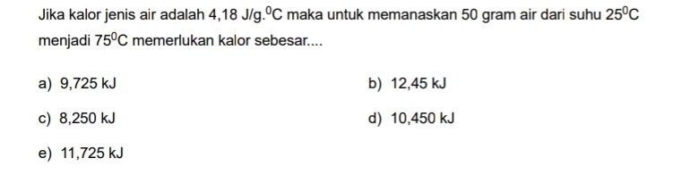 Jika kalor jenis air adalah 4,18J/g.^0C maka untuk memanaskan 50 gram air dari suhu 25^0C
menjadi 75°C memerlukan kalor sebesar....
a) 9,725 kJ b) 12,45 kJ
c) 8,250 kJ d) 10,450 kJ
e) 11,725 kJ