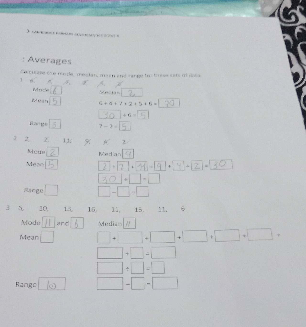 PRMAR MATHEMATICS STaGE 6 
: Averages 
Calculate the mode, median, mean and range for these sets of data. 
1 6, A, A . 
Mode Median 
Mean
6+4+7+2+5+6=
/ 6=
Range
7-2=
2 2, 2, 11. % A. 2
Mode Median 
Mean 
+ + + + + =
/ □ =□
Range △
□ -□ =□
3 6, 10, 13, 16, 11, 15, 11, 6
Mode and Median 
Mean
□ +□ +□ +□ +□ +□ +
□ +□ =□
□ / □ =□
Range
□ -□ =□