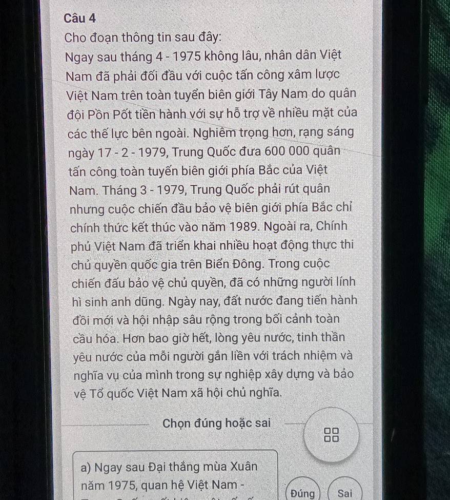 Cho đoạn thông tin sau đây: 
Ngay sau tháng 4 - 1975 không lâu, nhân dân Việt 
Nam đã phải đối đầu với cuộc tấn công xâm lược 
Việt Nam trên toàn tuyển biên giới Tây Nam do quân 
đội Pồn Pốt tiền hành với sự hỗ trợ về nhiều mặt của 
các thế lực bên ngoài. Nghiêm trọng hơn, rạng sáng 
ngày 17 - 2 - 1979, Trung Quốc đưa 600 000 quân 
tấn công toàn tuyến biên giới phía Bắc của Việt 
Nam. Tháng 3 - 1979, Trung Quốc phải rút quân 
nhưng cuộc chiến đầu bảo vệ biên giới phía Bắc chỉ 
chính thức kết thúc vào năm 1989. Ngoài ra, Chính 
phủ Việt Nam đã triển khai nhiều hoạt động thực thi 
chủ quyền quốc gia trên Biển Đông. Trong cuộc 
chiến đấu bảo vệ chủ quyền, đã có những người lính 
hì sinh anh dũng. Ngày nay, đất nước đang tiến hành 
đồi mới và hội nhập sâu rộng trong bối cảnh toàn 
cầu hóa. Hơn bao giờ hết, lòng yêu nước, tinh thần 
yêu nước của mỗi người gắn liền với trách nhiệm và 
nghĩa vụ của mình trong sự nghiệp xây dựng và bảo 
vệ Tổ quốc Việt Nam xã hội chủ nghĩa. 
Chọn đúng hoặc sai 
a) Ngay sau Đại thắng mùa Xuân 
năm 1975, quan hệ Việt Nam - 
Đúng Sai