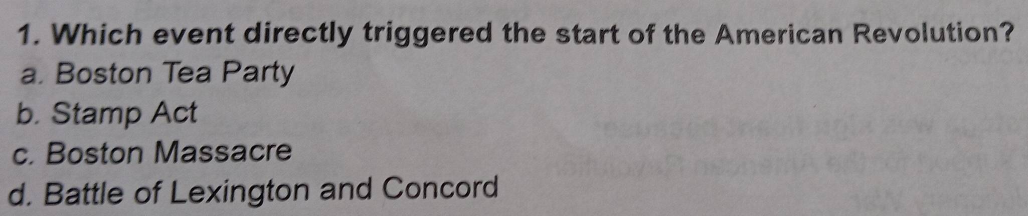 Which event directly triggered the start of the American Revolution?
a. Boston Tea Party
b. Stamp Act
c. Boston Massacre
d. Battle of Lexington and Concord