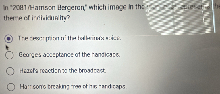 In "2081/Harrison Bergeron," which image in the story best represents the
theme of individuality?
The description of the ballerina's voice.
George's acceptance of the handicaps.
Hazel's reaction to the broadcast.
Harrison's breaking free of his handicaps.