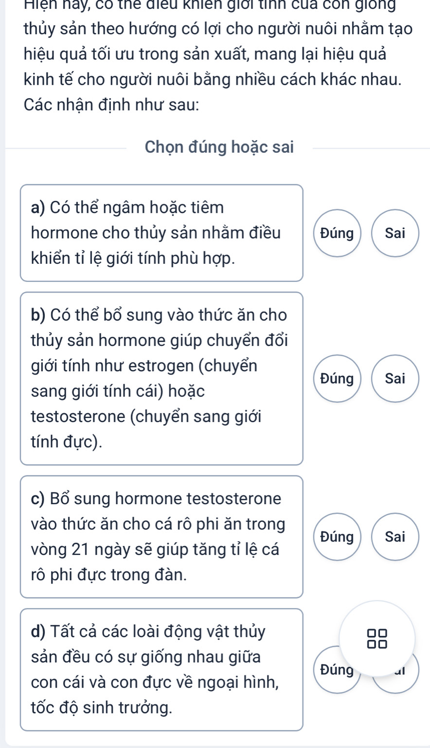 Hiện hay, có thể điều khiên giới tỉnh của côn giống
thủy sản theo hướng có lợi cho người nuôi nhằm tạo
hiệu quả tối ưu trong sản xuất, mang lại hiệu quả
kinh tế cho người nuôi bằng nhiều cách khác nhau.
Các nhận định như sau:
Chọn đúng hoặc sai
a) Có thể ngâm hoặc tiêm
hormone cho thủy sản nhằm điều Đúng Sai
khiển tỉ lệ giới tính phù hợp.
b) Có thể bổ sung vào thức ăn cho
thủy sản hormone giúp chuyển đổi
giới tính như estrogen (chuyển
Đúng Sai
sang giới tính cái) hoặc
testosterone (chuyển sang giới
tính đực).
c) Bổ sung hormone testosterone
vào thức ăn cho cá rô phi ăn trong
Đúng Sai
vòng 21 ngày sẽ giúp tăng tỉ lệ cá
rô phi đực trong đàn.
d) Tất cả các loài động vật thủy
sản đều có sự giống nhau giữa
Đúng ul
con cái và con đực về ngoại hình,
tốc độ sinh trưởng.