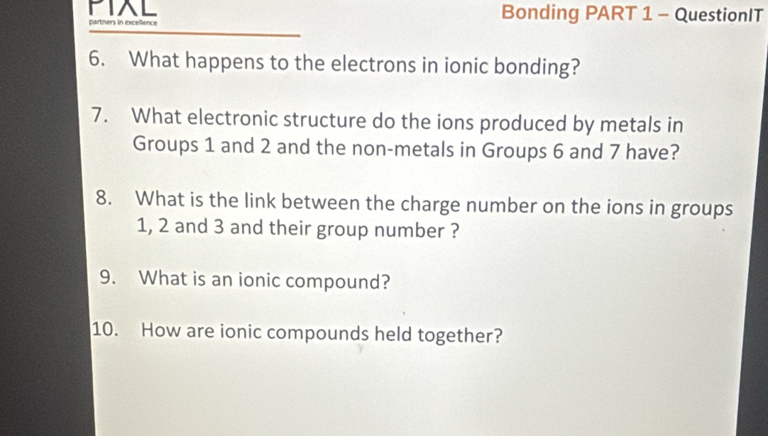 PIXL Bonding PART 1 - QuestionIT 
artners in excellence 
6. What happens to the electrons in ionic bonding? 
7. What electronic structure do the ions produced by metals in 
Groups 1 and 2 and the non-metals in Groups 6 and 7 have? 
8. What is the link between the charge number on the ions in groups
1, 2 and 3 and their group number ? 
9. What is an ionic compound? 
10. How are ionic compounds held together?