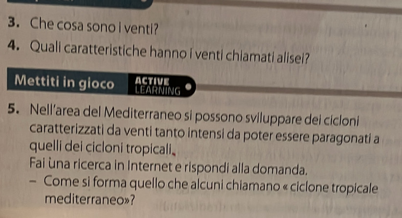 Che cosa sono I venti? 
4. Quali caratteristiche hanno i venti chiamati alisei? 
Mettiti in gioco active 
LEARNING 
5. Nell’area del Mediterraneo si possono sviluppare dei cicloni 
caratterizzati da venti tanto intensi da poter essere paragonati a 
quelli dei cicloni tropicali. 
Fai ùna ricerca in Internet e rispondi alla domanda. 
- Come si forma quello che alcuni chiamano « ciclone tropicale 
mediterraneo»?