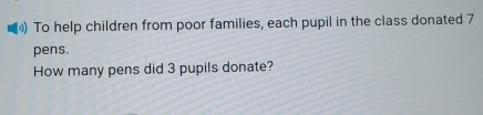 To help children from poor families, each pupil in the class donated 7
pens. 
How many pens did 3 pupils donate?