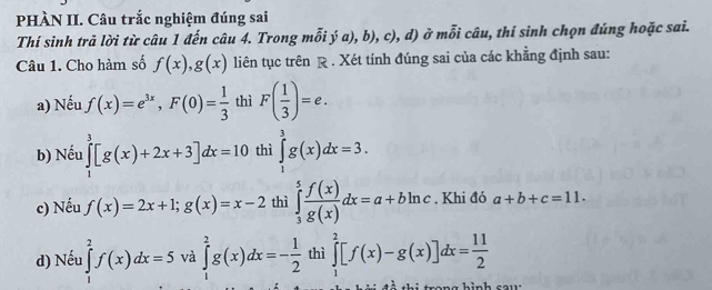 PHÀN II. Câu trắc nghiệm đúng sai
Thí sinh trả lời từ câu 1 đến câu 4. Trong mỗi ý a), b), c), d) ở mỗi câu, thí sinh chọn đúng hoặc sai.
Câu 1. Cho hàm số f(x), g(x) liên tục trên R . Xét tính đúng sai của các khẳng định sau:
a) Nếu f(x)=e^(3x), F(0)= 1/3  thì F( 1/3 )=e. 
b) Nếu ∈tlimits _1^(3[g(x)+2x+3]dx=10 thì ∈tlimits _1^3g(x)dx=3. 
c) Nếu f(x)=2x+1; g(x)=x-2 thì ∈tlimits _3^5frac f(x))g(x)dx=a+bln c. Khi đó a+b+c=11. 
d) Nếu ∈tlimits _1^(2f(x)dx=5 và ∈tlimits _1^2g(x)dx=-frac 1)2 thì ∈tlimits _1^(2[f(x)-g(x)]dx=frac 11)2
san e hình co u