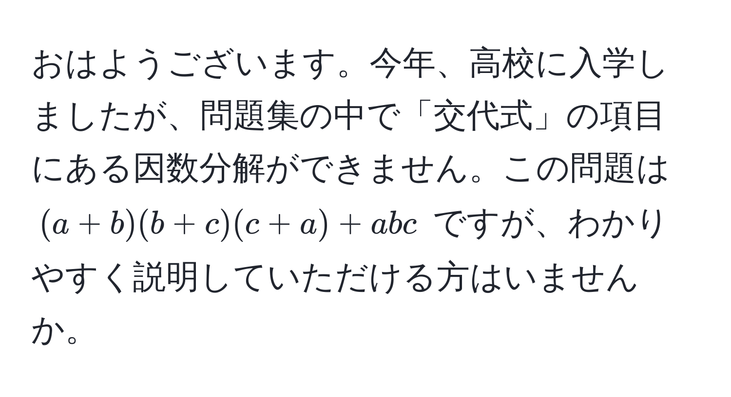 おはようございます。今年、高校に入学しましたが、問題集の中で「交代式」の項目にある因数分解ができません。この問題は $(a+b)(b+c)(c+a) + abc$ ですが、わかりやすく説明していただける方はいませんか。