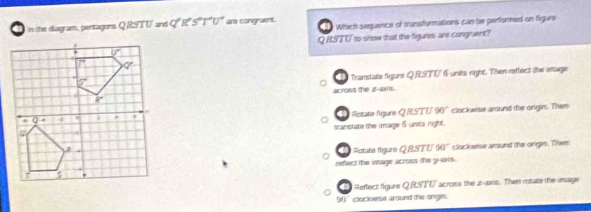 Which sequence of transformations can be performed on Sgura
in the diagram, pentagons OR overline IL and Q^pR^eS^eT^(4^V^-4) are congruent.
QRSTU to show that the fgures are congruent?
Transtats figure QRSTU 6 unts right. Then reftect the image
across the z-as.
Rctate figure QRSTV 90' clockwise around the ongin. Ther
transtate the image 6 units right.
De Rotate figure QRSTU 90° clockwise around the orgin. Then
reflect the image across the g-ars .
Reflect figure QRSTV across the z-ani. Then rstate the image.
90°clockwise around the origin