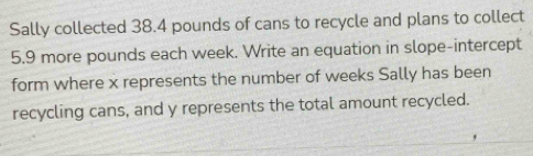 Sally collected 38.4 pounds of cans to recycle and plans to collect
5.9 more pounds each week. Write an equation in slope-intercept 
form where x represents the number of weeks Sally has been 
recycling cans, and y represents the total amount recycled.