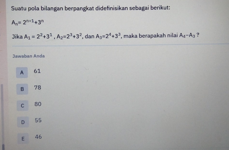 Suatu pola bilangan berpangkat didefinisikan sebagai berikut:
A_n=2^(n+1)+3^n
Jika A_1=2^2+3^1, A_2=2^3+3^2 , dan A_3=2^4+3^3 , maka berapakah nilai A_4-A_3 ?
Jawaban Anda
A 61
B € £78
c 80
D 55
E 46