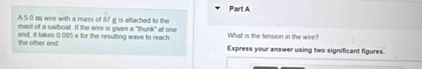 A5.0 m wire with a mass of 87 g is attached to the 
mast of a sailboat. If the wire is given a "thunk" at one 
end, it takes 0.085 s for the resulting wave to reach What is the tension in the wire? 
the other end Express your answer using two significant figures.
