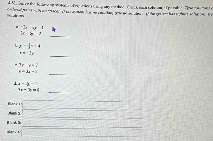 4-81. Solve the following systems of equations using any method. Check each solution, if possible. Type solutions d 
ordered pairs with no spaces. If the system has no solution, type no solution. If the system has infinite solutions, typ 
solutions. 
a. -2x+3y=1
2x+6y=2 _ 
b. y= 1/3 x+4
_
x=-3y
c. 3x-y=7
_
y=3x-2
d. x+2y=1
3x+5y=8 _ 
Blank 1: □ 
Blank 2: □ 
Blank 3: □ 
Blank 4 □