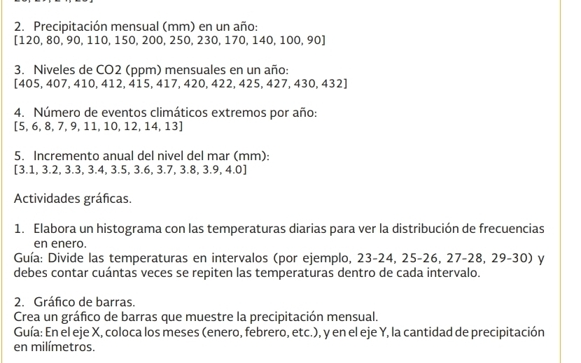 Precipitación mensual (mm) en un año:
[120, 80, 90, 110, 150, 200, 250, 230, 170, 140, 100, 90 ] 
3. Niveles de CO2 (ppm) mensuales en un año:
[405, 407, 410, 412, 415, 417, 420, 422, 425, 427, 430, 432]
4. Número de eventos climáticos extremos por año: 
[ 5, 6, 8, 7, 9, 11, 10, 12, 14, 13 ] 
5. Incremento anual del nivel del mar (mm): 
[ 3.1, 3.2, 3.3, 3.4, 3.5, 3.6, 3.7, 3.8, 3.9, 4.0 ] 
Actividades gráficas. 
1. Elabora un histograma con las temperaturas diarias para ver la distribución de frecuencias 
en enero. 
Guía: Divide las temperaturas en intervalos (por ejemplo, 23-24, 25-26, 27-28, 29-30) y 
debes contar cuántas veces se repiten las temperaturas dentro de cada intervalo. 
2. Gráfico de barras. 
Crea un gráfico de barras que muestre la precipitación mensual. 
Guía: En el eje X, coloca los meses (enero, febrero, etc.), y en el eje Y, la cantidad de precipitación 
en milímetros.