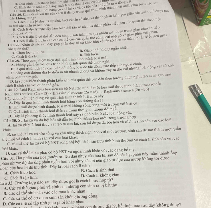 B. Quá trình hình thành loài mới chỉ diễn hỉ
C. Hình thành loài mới bằng cách li sinh thái là con đường hih
D. Hình thành loài mới bằng cơ chế lai xa và đa bội hóa chỉ diễn ra ở động vật.
Câu 26. Khi nói về vai trò của cách li địa lý trong quá trình hình thành loài mới, phát biểu nào sau
A. Cách li địa lý duy trì sự khác biệt về tần số alen và thành phần kiểu gen giữa các quần thể được tạo
dây không dúng?
B. Cách li địa lý trực tiếp làm biến đổi tần số alen và thành phần kiểu gen của quần thể theo một
ra bởi các nhân tổ tiến hóa.
C. Cách li địa lý có thể dẫn đến hình thành loài mới qua nhiều giai đoạn trung gian chuyến tiếp.
hướng xác định.
D. Cách li địa lý ngăn cản các cá thể của các quản thể cùng loài gặp gỡ và giao phối với nhau
các quần thể? Câu 27. Nhân tổ nào sau dây góp phân duy trì sư khác biệt về tân số alen và thành phần kiểu gen giữa
C. Cách li địa lý. D. Đột biển. B. Giao phối không ngẫu nhiên.
A. Chọn lọc tự nhiên.
Câu 28. Theo quan niệm hiện đại, quá trình hình thành loài mới
A. không gắn liễn với quá trình hình thành quần thể thích nghi.
B. là quá trình tích lũy các biến đổi đồng loại do tác động trực tiếp của ngoại cảnh.
C. bằng con đường địa lý diễn ra rất nhanh chóng và không xảy ra đổi với những loài động vật có khả
năng phát tán mạnh.
D. là sự cải biển thành phần kiểu gen của quần thể ban đầu theo hướng thích nghi, tạo ta hệ gen mới
cách li sinh sản với quần thể gốc.
Câu 29. Loài Raphanus brassica có bộ NST 2n=36
Raphanus sativus (2n=18)* Brassica oleraceae (2n=18) là một loài mới được hình thành theo sơ đồ:
→ Raphanus brassica (2n=36).
Hãy chọn kết luận đúng về quá trình hình thành loài mới này.
A. Đây là quá trình hình thành loài bằng con đường địa lý.
B. Khi mới được hình thành, loài mới không sống cùng môi trường với loài cũ.
C. Quá trình hình thành loài diễn ra trong thời gian tương đối ngắn.
D. Đây là phương thức hình thành loài xảy ra phổ biển ở các loài động vật.
Câu 30. Sự lai xa và đa bội hóa sẽ dẫn tới hình thành loài mới trong trường hợp
A. lai xa giữa 2 loài thực vật tạo ra con lai, con lai được đa bội hóa và cách li sinh sản với các loài
khác
B. cơ thể lai xa có sức sống và khả năng thích nghi cao với môi trường, sinh sản để tạo thành một quần
thể mới và cách li sinh sản với các loài khác.
C. các cá thể lai xa có bộ NST song nhị bội, sinh sản hữu tính bình thường và cách li sinh sản với các
loài khác.
D. các cá thể lai xa phải có bộ NST và ngoại hình khác với các dạng bố mẹ.
Câu 31. Hạt phần của hoa mướp rơi lên đầu nhụy của hoa bí, sau đó các hạt phần nảy mầm thành ống
phấn nhưng độ dài ống phẩn ngắn hơn vòi nhụy của bí nên giao tử dực của mướp không tới được
noãn của hoa bí để thụ tinh. Đây là loại cách li nào?
A. Cách li cơ học. B. Cách li sinh thái.
C. Cách li tập tính. D. Cách li không gian.
Câu 32. Trường hợp nào sau đây được gọi là cách li sau hợp tử?
A. Các cá thể giao phối và sinh con nhưng con sinh ra bị bắt thụ.
B. Các cá thể sinh sản vào các mùa khác nhau.
C. Các cá thể có cơ quan sinh sản không tương đồng.
D. Các cá thể có tập tính giao phổi khác nhau.
ành loài  mới bằng con đường địa lý, kết luận nào sau đây không đúng?