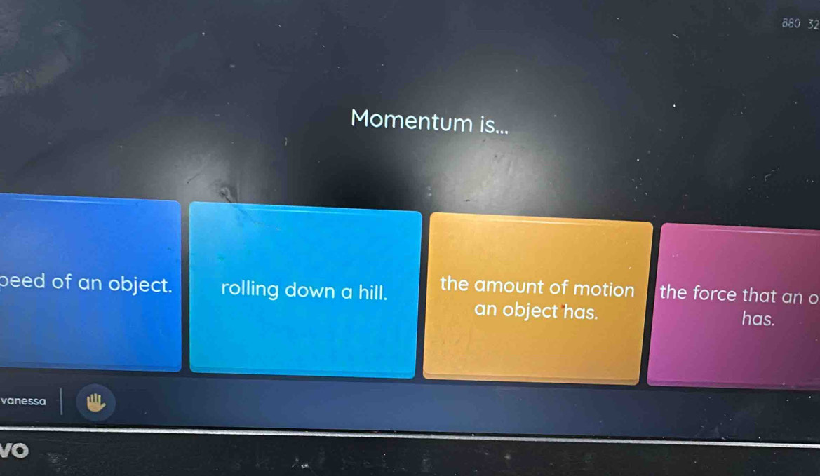 880 32
Momentum is...
beed of an object. rolling down a hill. the amount of motion the force that an o
an object has. has.
vanessa