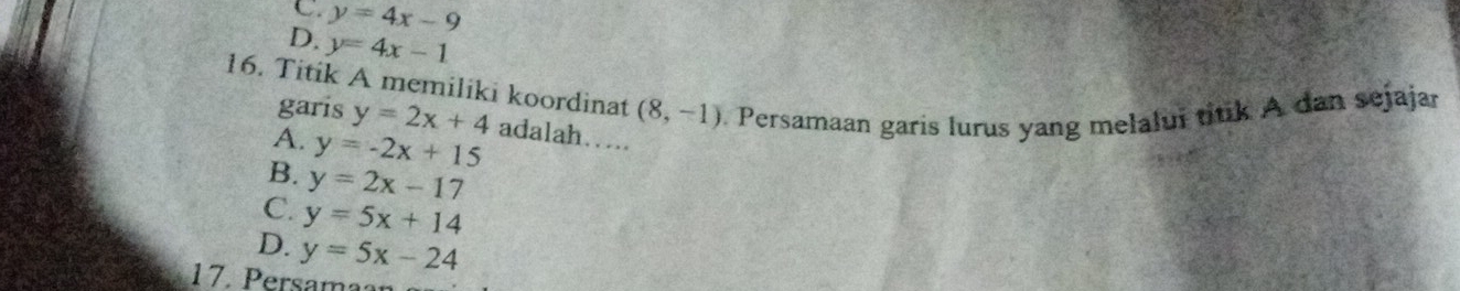 C. y=4x-9
D. y=4x-1
16. Titik A memiliki koordinat (8,-1). Persamaan garis lurus yang melalui titik A dan sejajar
garis y=2x+4
A. y=-2x+15 adalah…
B. y=2x-17
C. y=5x+14
D. y=5x-24
17. Persamaan