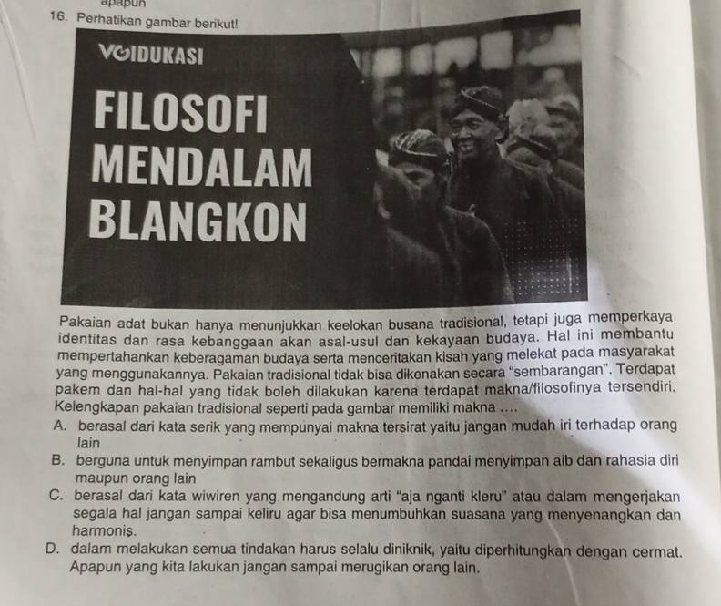 apapun
16. Pe
perkaya
identitas dan rasa kebanggaan akan asal-usul dan kekayaan budaya. Hal ini membantu
mempertahankan keberagaman budaya serta menceritakan kisah yang melekat pada masyarakat
yang menggunakannya. Pakaian tradisional tidak bisa dikenakan secara “sembarangan”. Terdapat
pakem dan hal-hal yang tidak boleh dilakukan karena terdapat makna/filosofinya tersendiri.
Kelengkapan pakaian tradisional seperti pada gambar memiliki makna ....
A. berasal dari kata serik yang mempunyai makna tersirat yaitu jangan mudah iri terhadap orang
lain
B. berguna untuk menyimpan rambut sekaligus bermakna pandai menyimpan aib dan rahasia diri
maupun orang lain
C. berasal dari kata wiwiren yang mengandung arti “aja nganti kleru” atau dalam mengerjakan
segala hal jangan sampai keliru agar bisa menumbuhkan suasana yang menyenangkan dan
harmonis.
D. dalam melakukan semua tindakan harus selalu diniknik, yaitu diperhitungkan dengan cermat.
Apapun yang kita lakukan jangan sampai merugikan orang lain.