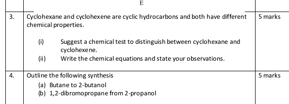 Cyclohexane and cyclohexene are cyclic hydrocarbons and both have different 5 marks 
chemical properties. 
(i) Suggest a chemical test to distinguish between cyclohexane and 
cy clo hexe ne. 
(ii) Write the chemical equations and state your observations. 
4. Outline the following synthesis 5 marks 
(a) Butane to 2 -butanol 
(b) 1,2-dibromopropane from 2 -propanol