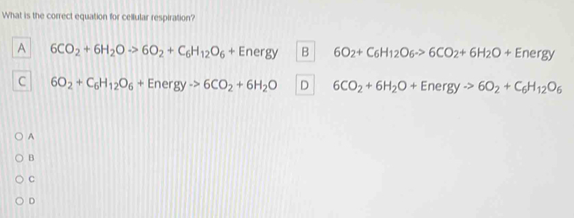 What is the correct equation for cellular respiration?
A 6CO_2+6H_2Oto 6O_2+C_6H_12O_6+Energy B 6O_2+C_6H_12O_6to 6CO_2+6H_2O+Energy
C 6O_2+C_6H_12O_6+Energyto 6CO_2+6H_2O D 6CO_2+6H_2O+Energyto 6O_2+C_6H_12O_6
A
B
C
D