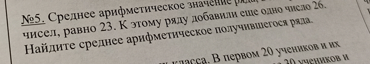 №5. Среднее арифметическое значение ра 
чисел, равно 23. Κ этому ряду добавили еше одно число 26. 
Найдиτе среднее арифметическое πолучившегося ряла. 
πласçа. В первом 20 учеников и их
30 νчеников и