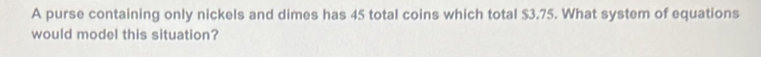 A purse containing only nickels and dimes has 45 total coins which total $3.75. What system of equations 
would model this situation?
