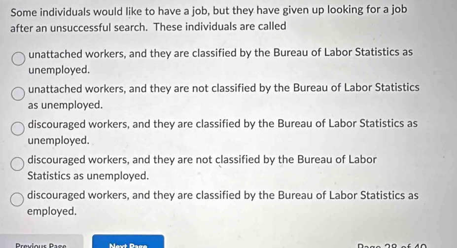 Some individuals would like to have a job, but they have given up looking for a job
after an unsuccessful search. These individuals are called
unattached workers, and they are classified by the Bureau of Labor Statistics as
unemployed.
unattached workers, and they are not classified by the Bureau of Labor Statistics
as unemployed.
discouraged workers, and they are classified by the Bureau of Labor Statistics as
unemployed.
discouraged workers, and they are not classified by the Bureau of Labor
Statistics as unemployed.
discouraged workers, and they are classified by the Bureau of Labor Statistics as
employed.
Previous Page Nevt Page